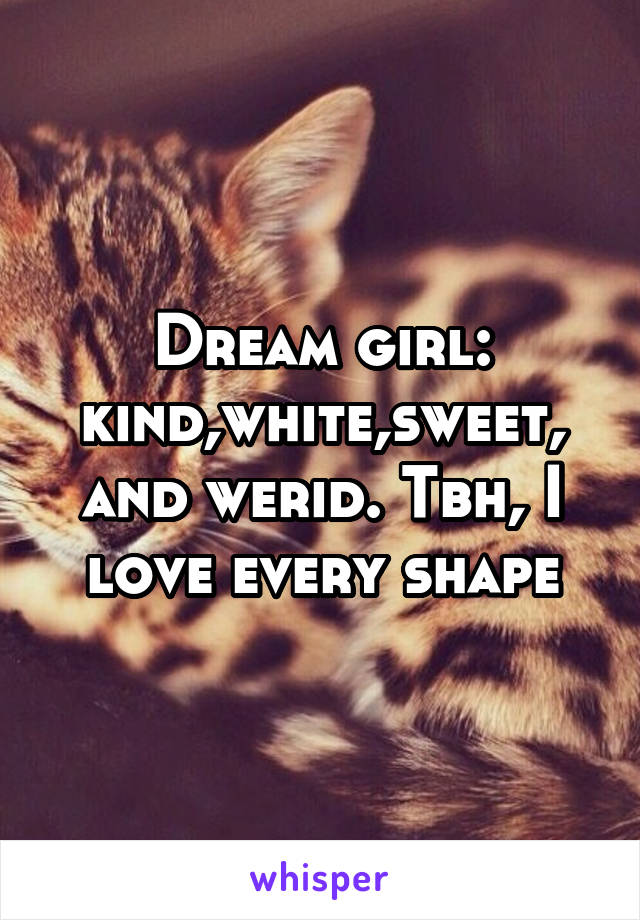 Dream girl: kind,white,sweet, and werid. Tbh, I love every shape