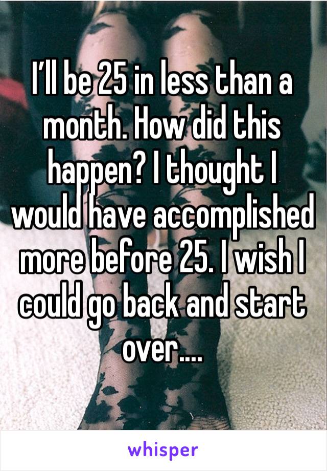 I’ll be 25 in less than a month. How did this happen? I thought I would have accomplished more before 25. I wish I could go back and start over....