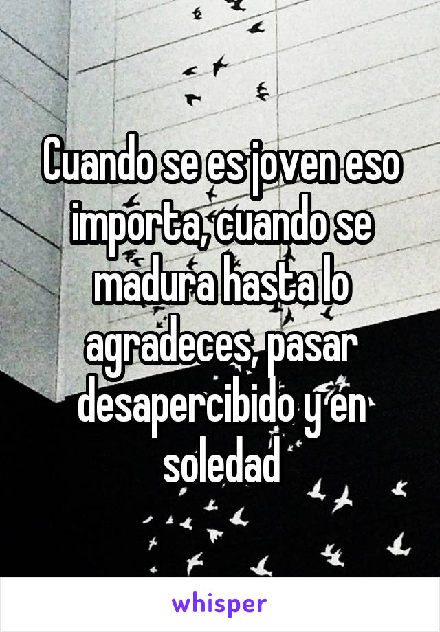 Cuando se es joven eso importa, cuando se madura hasta lo agradeces, pasar desapercibido y en soledad