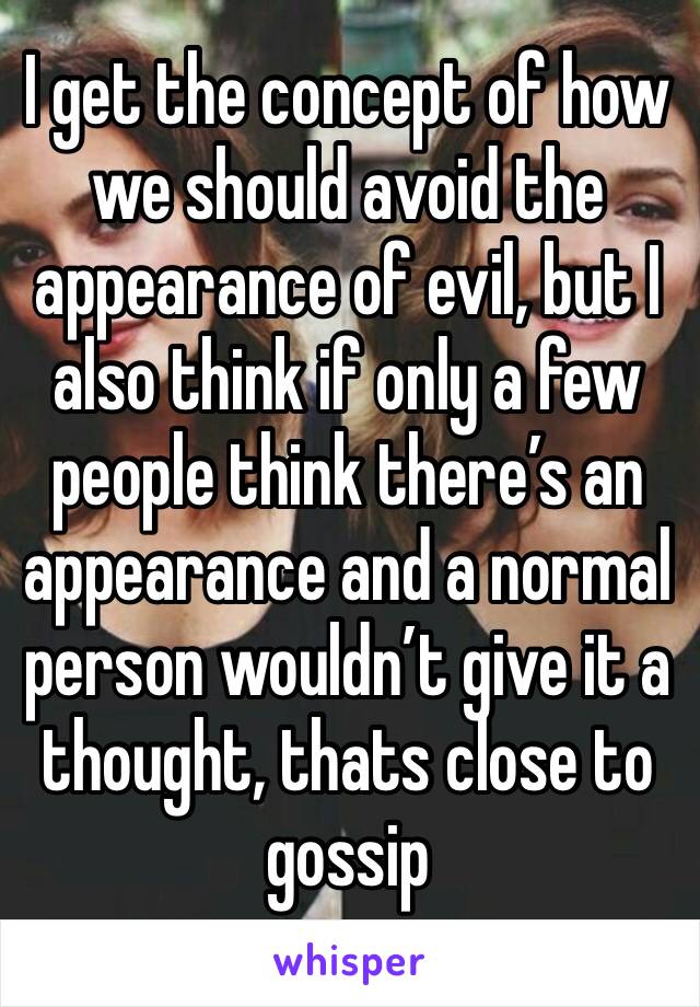 I get the concept of how we should avoid the appearance of evil, but I also think if only a few people think there’s an appearance and a normal person wouldn’t give it a thought, thats close to gossip