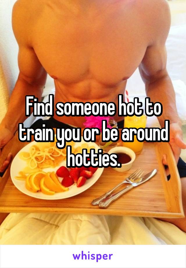 Find someone hot to train you or be around hotties.