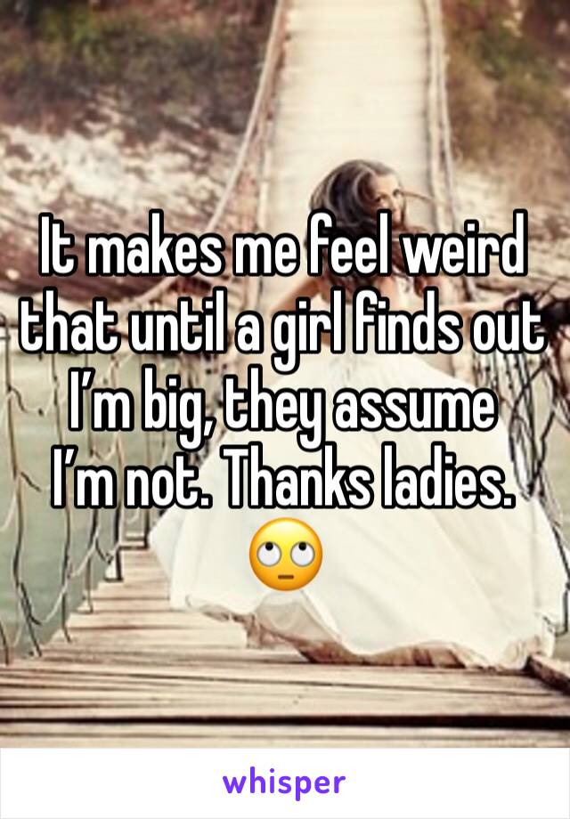 It makes me feel weird that until a girl finds out I’m big, they assume
I’m not. Thanks ladies. 🙄