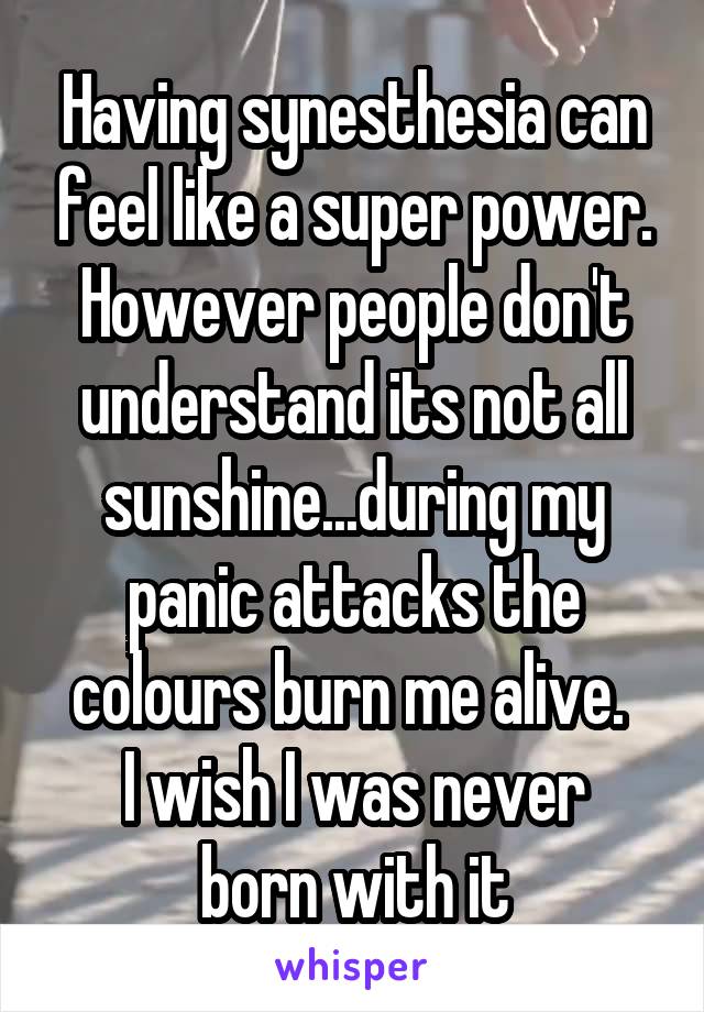 Having synesthesia can feel like a super power. However people don't understand its not all sunshine...during my panic attacks the colours burn me alive. 
I wish I was never born with it