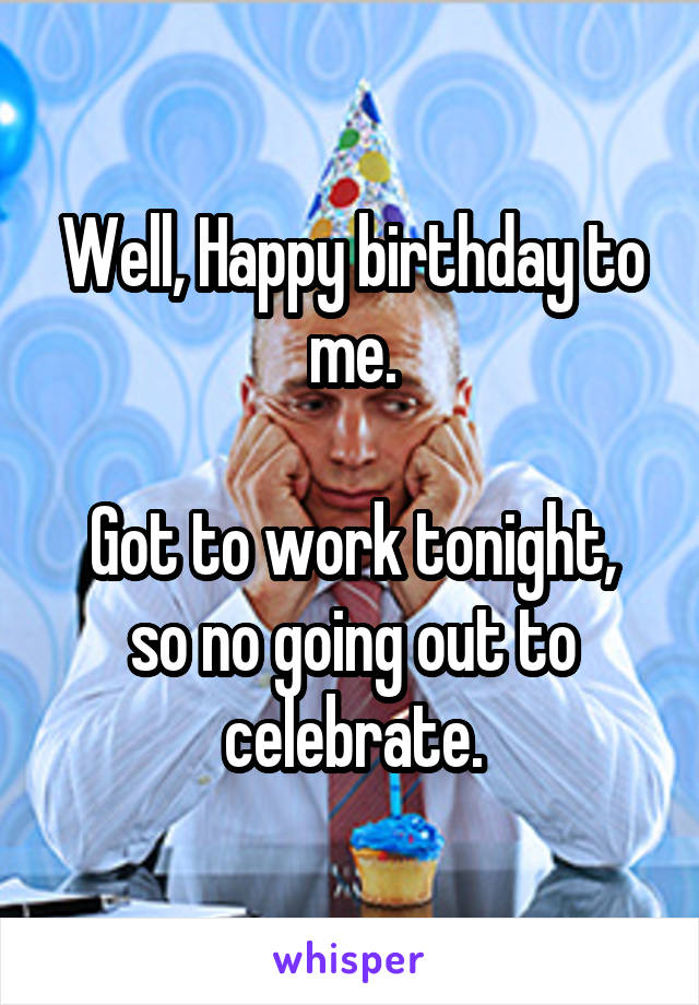 Well, Happy birthday to me.

Got to work tonight, so no going out to celebrate.