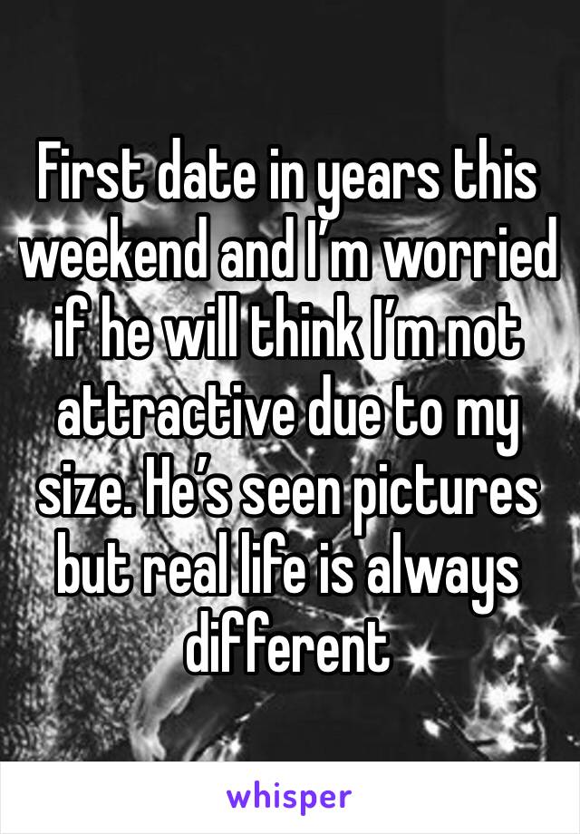 First date in years this weekend and I’m worried if he will think I’m not attractive due to my size. He’s seen pictures but real life is always different 