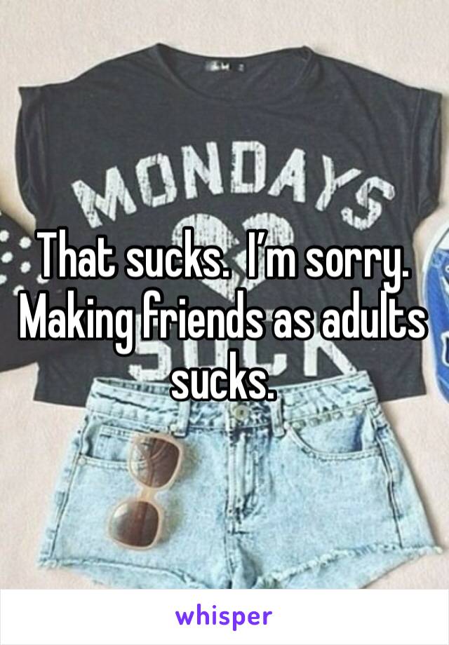 That sucks.  I’m sorry.  Making friends as adults sucks. 