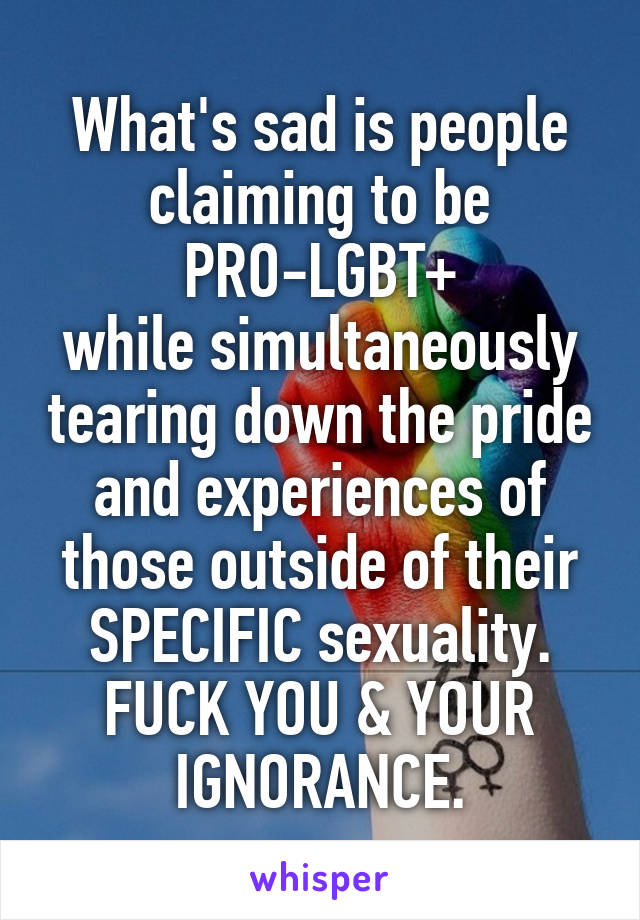 What's sad is people claiming to be
 PRO-LGBT+ 
while simultaneously tearing down the pride and experiences of those outside of their SPECIFIC sexuality.
FUCK YOU & YOUR IGNORANCE.