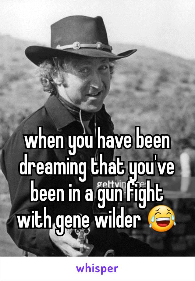 when you have been dreaming that you've been in a gun fight with gene wilder 😂