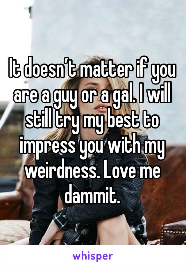 It doesn’t matter if you are a guy or a gal. I will still try my best to impress you with my weirdness. Love me dammit.