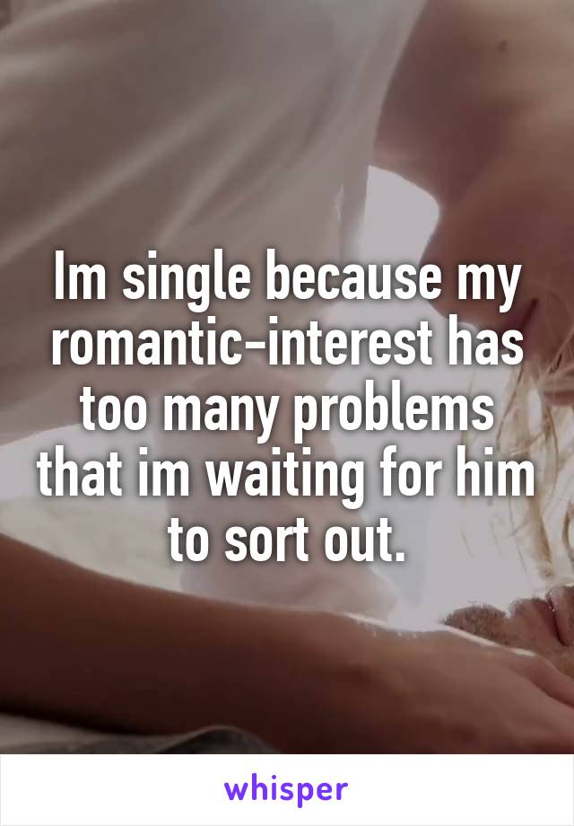 Im single because my romantic-interest has too many problems that im waiting for him to sort out.