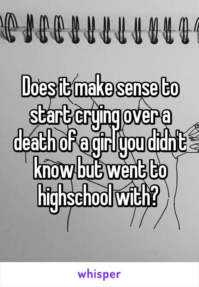 Does it make sense to start crying over a death of a girl you didn't know but went to highschool with? 