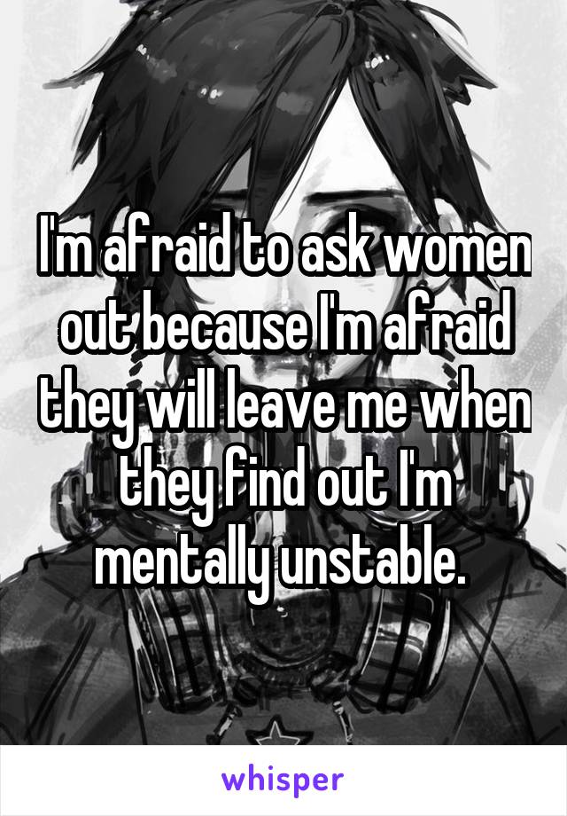 I'm afraid to ask women out because I'm afraid they will leave me when they find out I'm mentally unstable. 