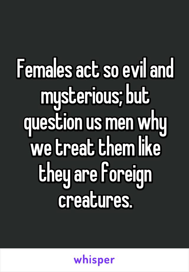 Females act so evil and mysterious; but question us men why we treat them like they are foreign creatures.