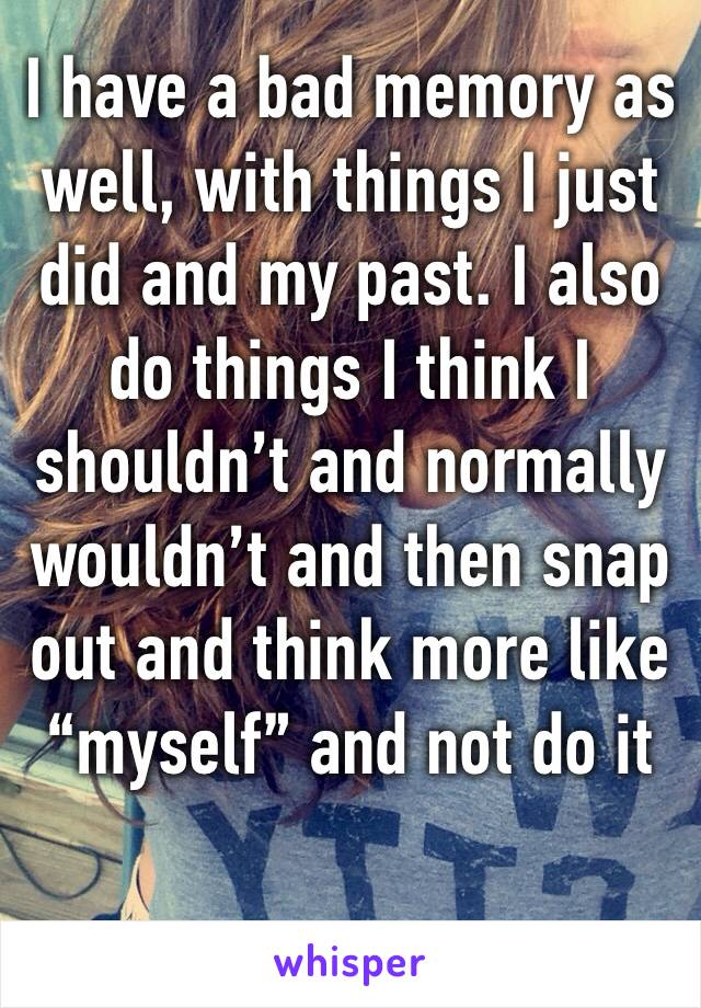 I have a bad memory as well, with things I just did and my past. I also do things I think I shouldn’t and normally wouldn’t and then snap out and think more like “myself” and not do it