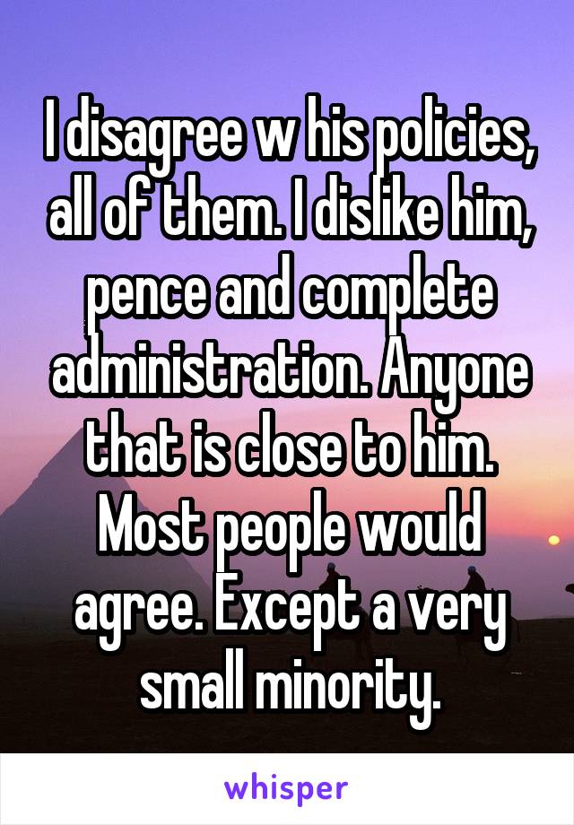 I disagree w his policies, all of them. I dislike him, pence and complete administration. Anyone that is close to him.
Most people would agree. Except a very small minority.