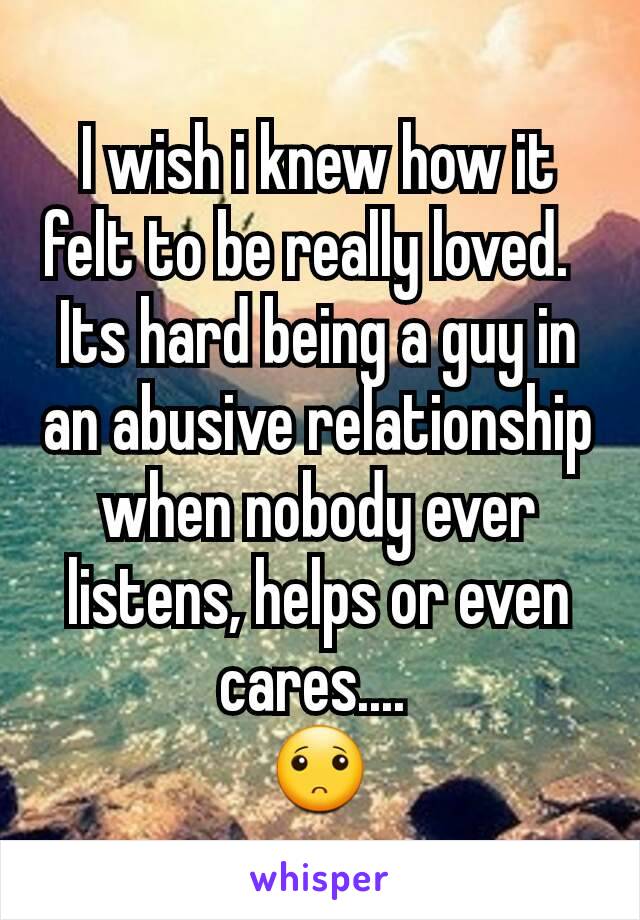 I wish i knew how it felt to be really loved.  
Its hard being a guy in an abusive relationship when nobody ever listens, helps or even cares.... 
🙁