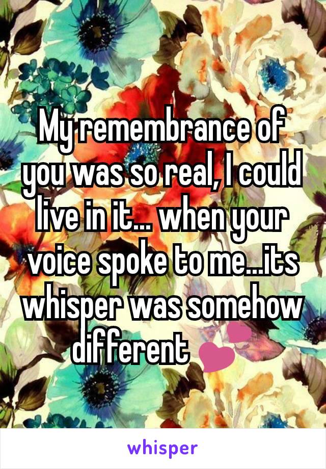 My remembrance of you was so real, I could live in it... when your voice spoke to me...its whisper was somehow different 💕