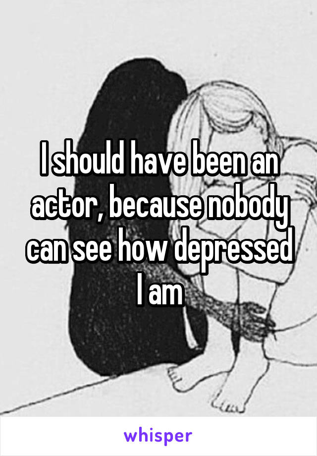 I should have been an actor, because nobody can see how depressed I am