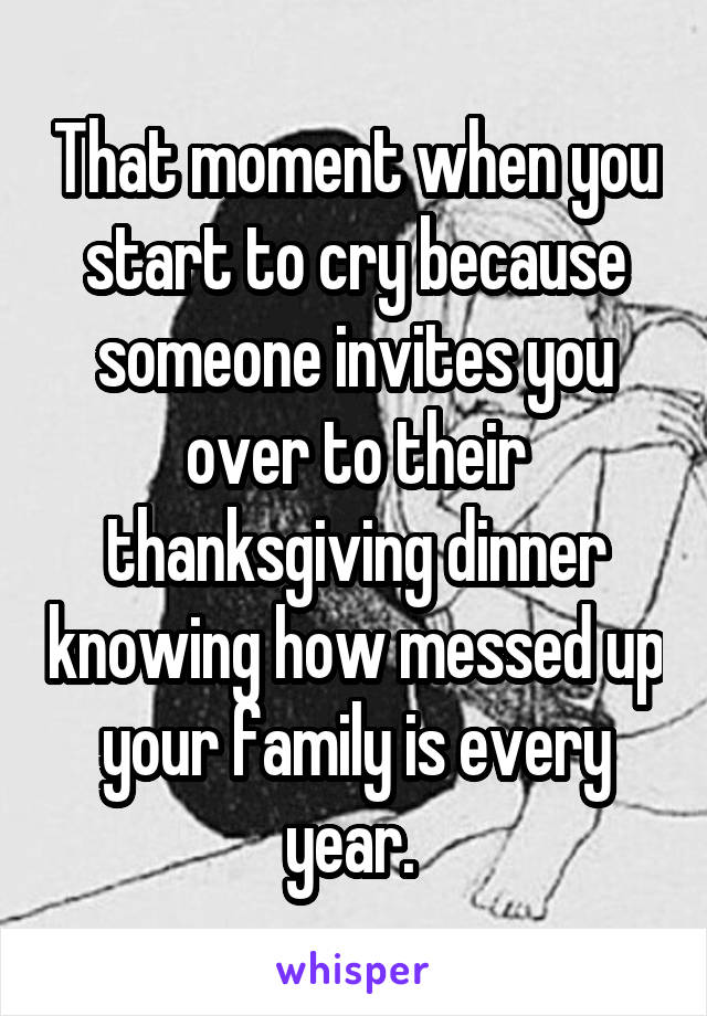 That moment when you start to cry because someone invites you over to their thanksgiving dinner knowing how messed up your family is every year. 