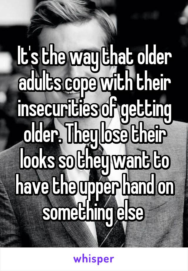 It's the way that older adults cope with their insecurities of getting older. They lose their looks so they want to have the upper hand on something else 