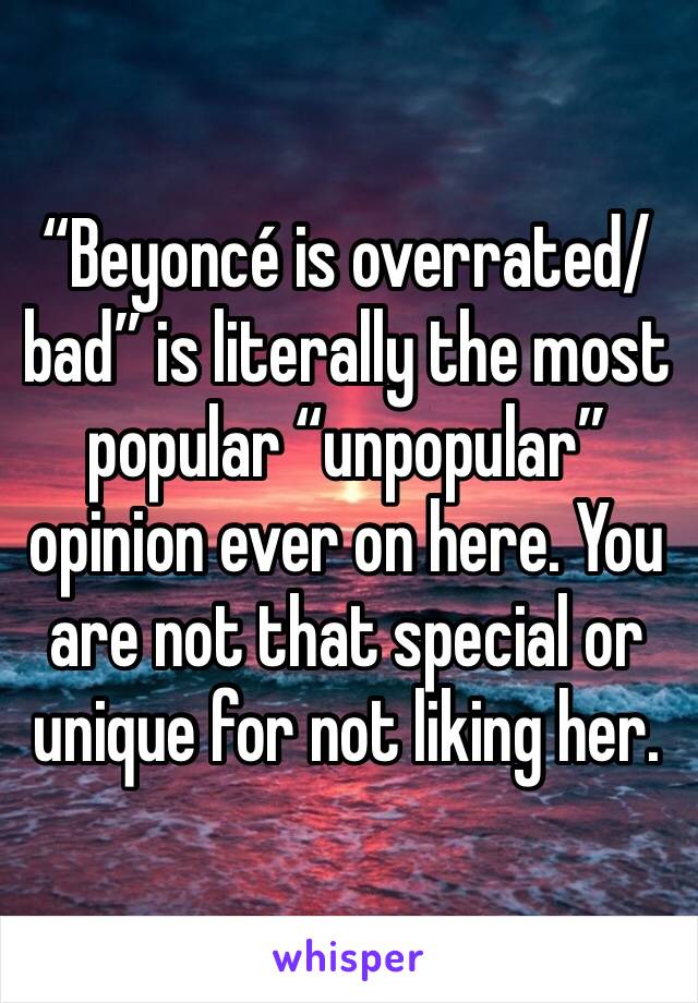 “Beyoncé is overrated/bad” is literally the most popular “unpopular” opinion ever on here. You are not that special or unique for not liking her.