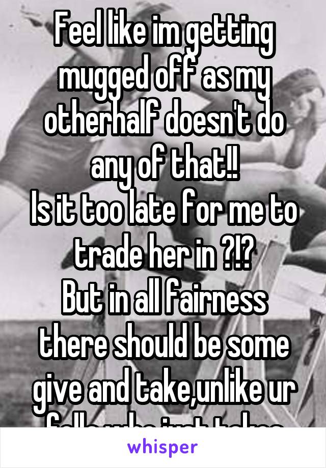 Feel like im getting mugged off as my otherhalf doesn't do any of that!!
Is it too late for me to trade her in ?!?
But in all fairness there should be some give and take,unlike ur fella who just takes