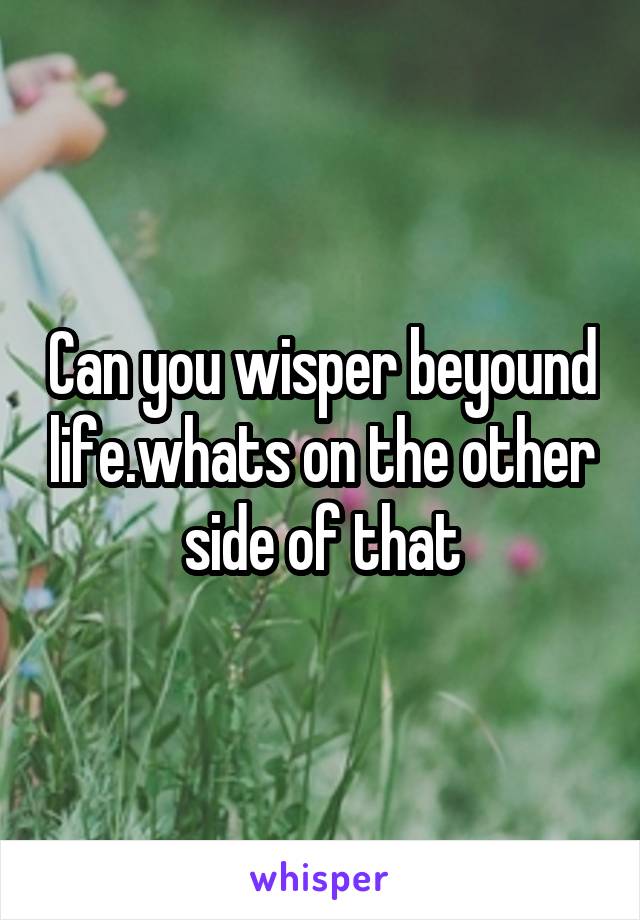 Can you wisper beyound life.whats on the other side of that