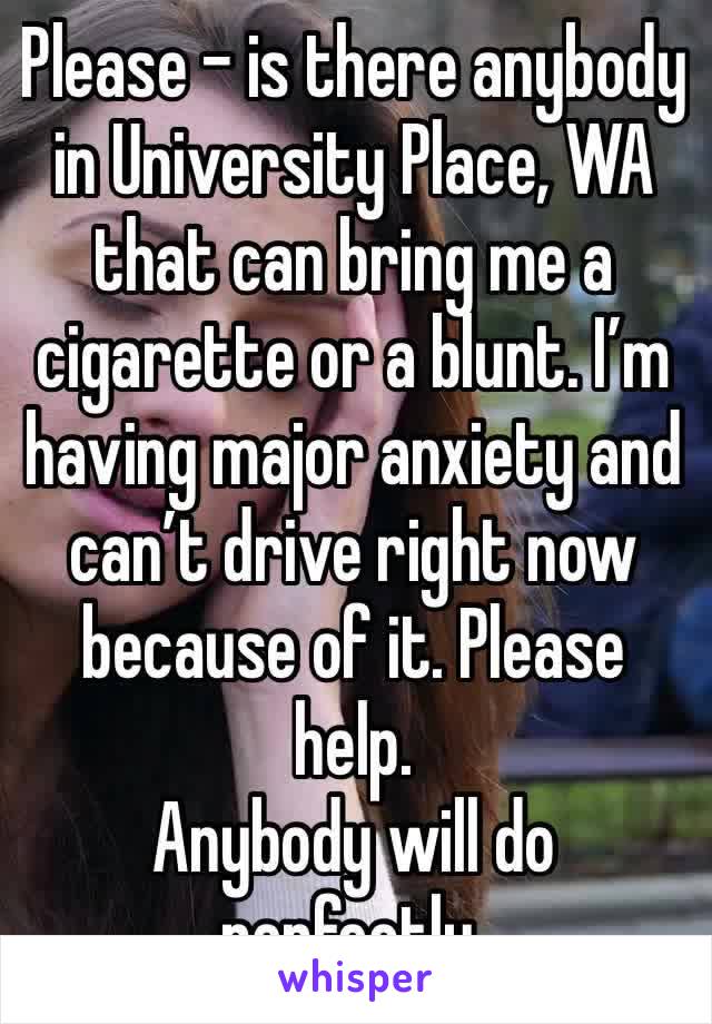 Please - is there anybody in University Place, WA that can bring me a cigarette or a blunt. I’m having major anxiety and can’t drive right now because of it. Please help. 
Anybody will do perfectly. 