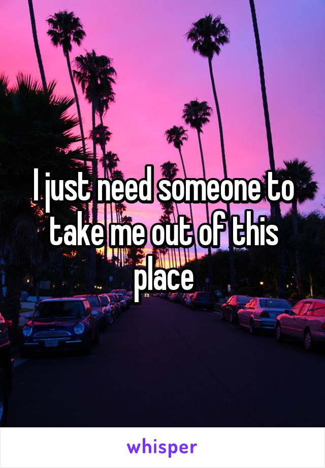 I just need someone to take me out of this place