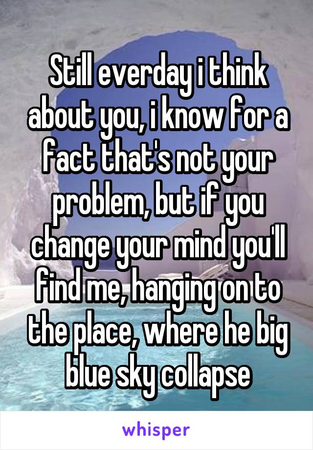 Still everday i think about you, i know for a fact that's not your problem, but if you change your mind you'll find me, hanging on to the place, where he big blue sky collapse