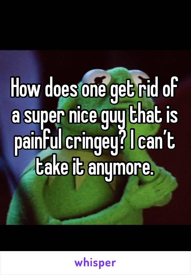 How does one get rid of a super nice guy that is painful cringey? I can’t take it anymore. 