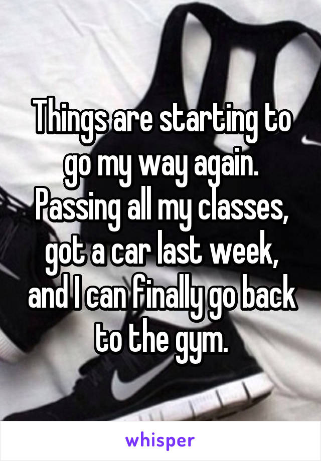 Things are starting to go my way again. Passing all my classes, got a car last week, and I can finally go back to the gym.