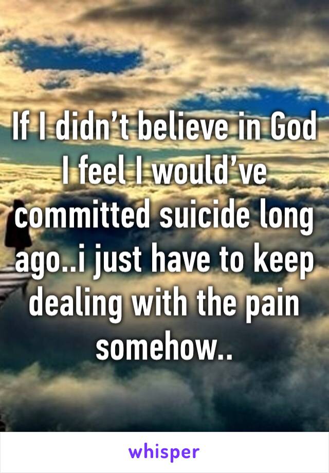 If I didn’t believe in God I feel I would’ve committed suicide long ago..i just have to keep dealing with the pain somehow..