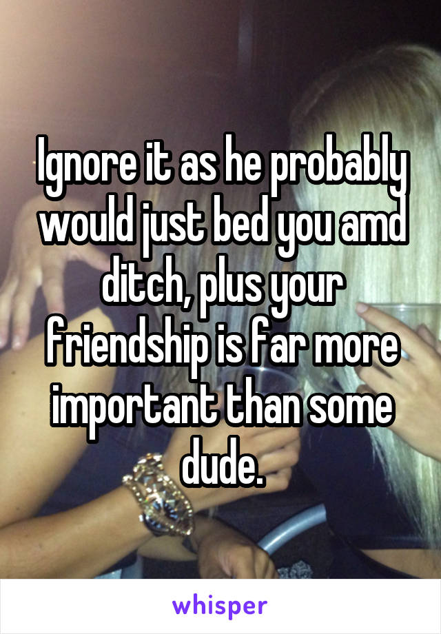 Ignore it as he probably would just bed you amd ditch, plus your friendship is far more important than some dude.