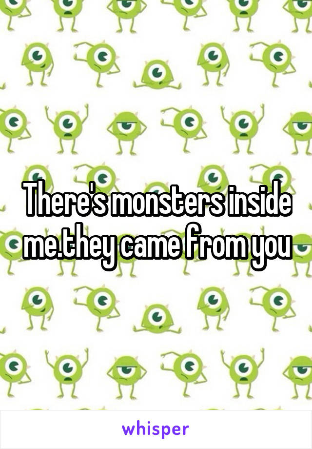 There's monsters inside me.they came from you