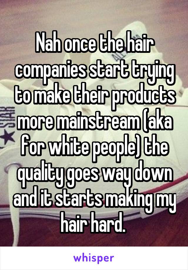 Nah once the hair companies start trying to make their products more mainstream (aka for white people) the quality goes way down and it starts making my hair hard. 