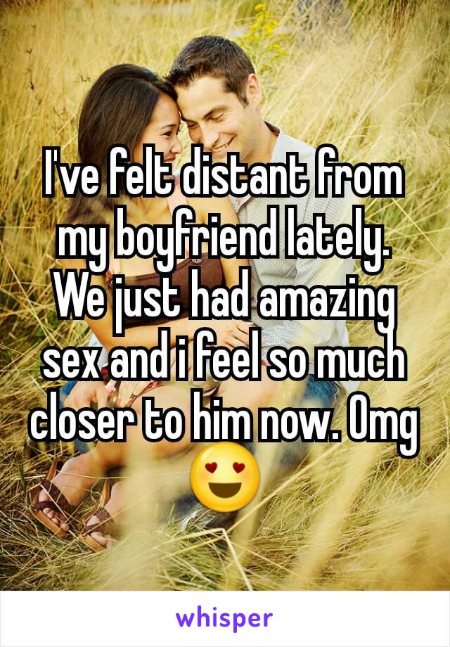 I've felt distant from my boyfriend lately. We just had amazing sex and i feel so much closer to him now. Omg 😍