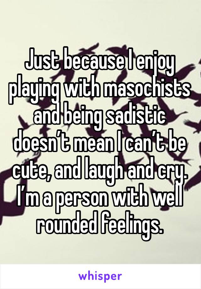 Just because I enjoy playing with masochists and being sadistic doesn’t mean I can’t be cute, and laugh and cry. I’m a person with well rounded feelings. 