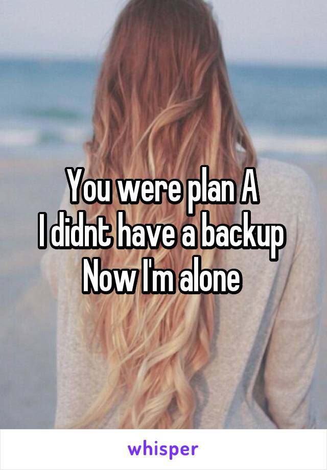 You were plan A 
I didnt have a backup 
Now I'm alone 