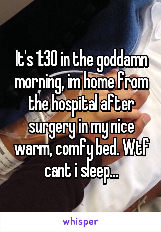 It's 1:30 in the goddamn morning, im home from the hospital after surgery in my nice warm, comfy bed. Wtf cant i sleep...