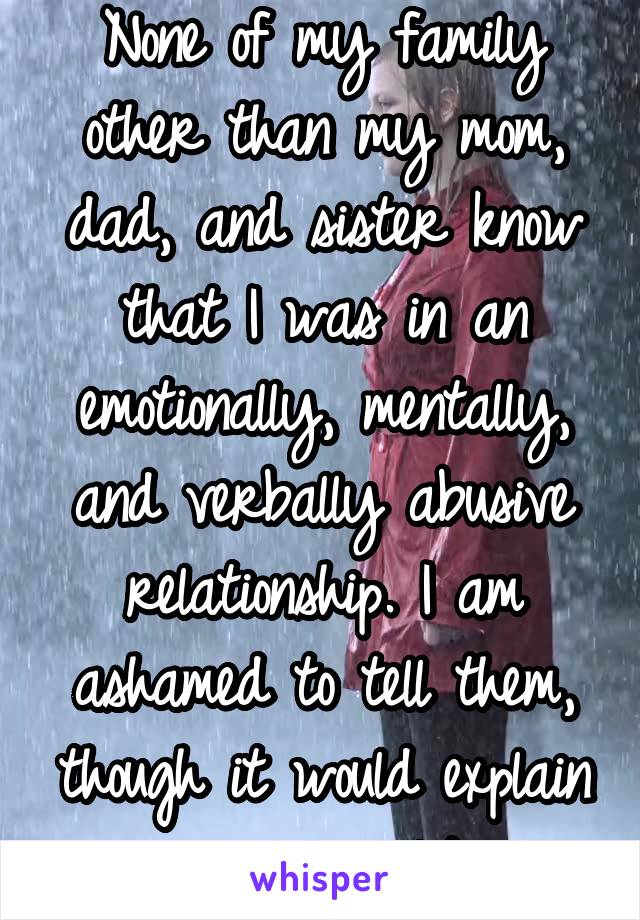 None of my family other than my mom, dad, and sister know that I was in an emotionally, mentally, and verbally abusive relationship. I am ashamed to tell them, though it would explain my personality.