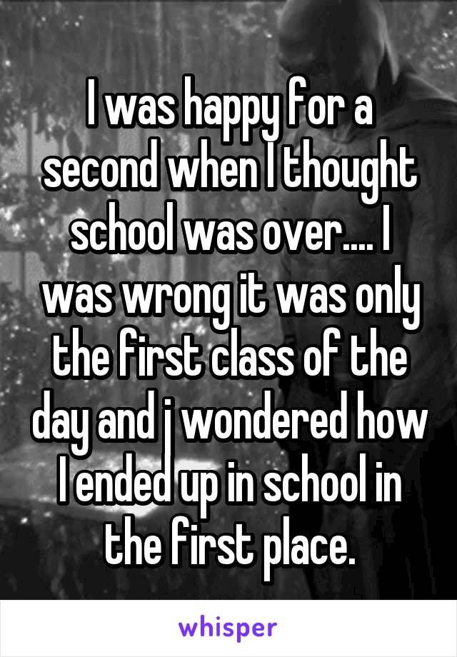 I was happy for a second when I thought school was over.... I was wrong it was only the first class of the day and j wondered how I ended up in school in the first place.