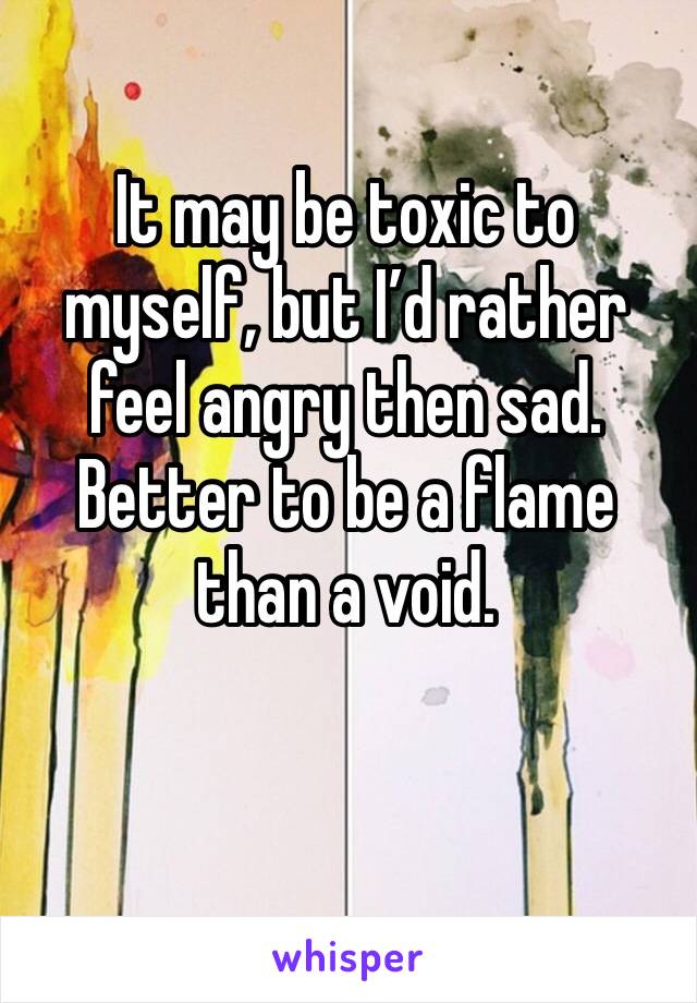 It may be toxic to myself, but I’d rather feel angry then sad. Better to be a flame than a void. 