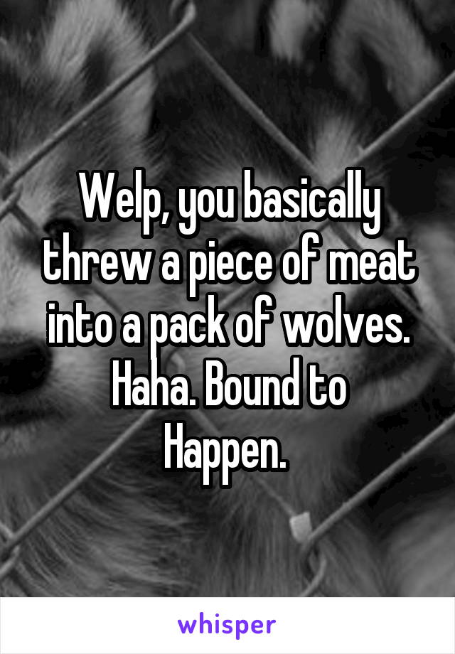 Welp, you basically threw a piece of meat into a pack of wolves. Haha. Bound to
Happen. 