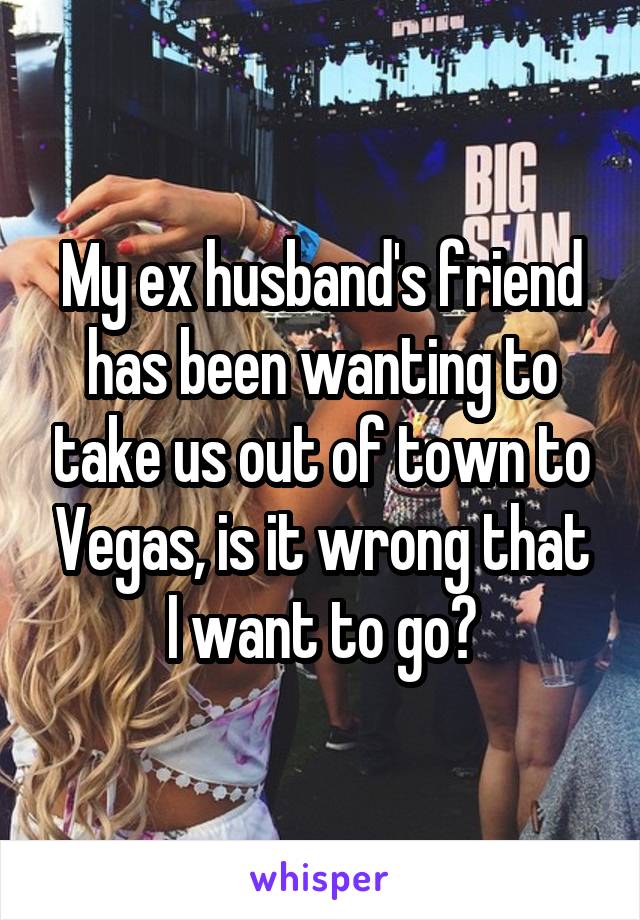 My ex husband's friend has been wanting to take us out of town to Vegas, is it wrong that I want to go?