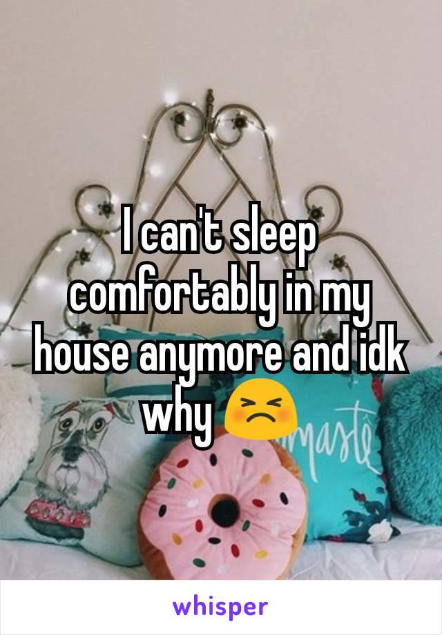 I can't sleep comfortably in my house anymore and idk why 😣