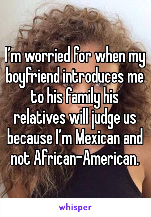 I’m worried for when my boyfriend introduces me to his family his relatives will judge us because I’m Mexican and not African-American.