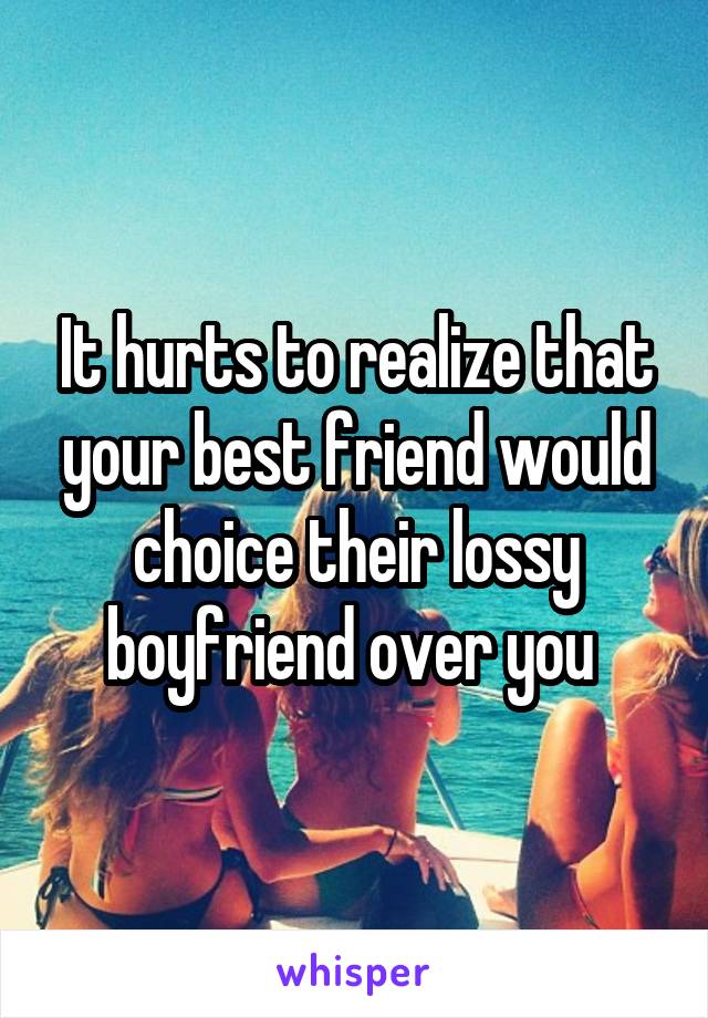 It hurts to realize that your best friend would choice their lossy boyfriend over you 