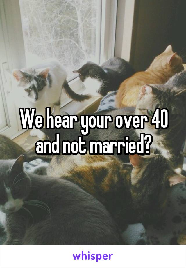 We hear your over 40 and not married?