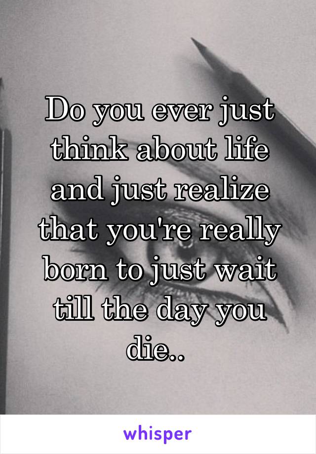 Do you ever just think about life and just realize that you're really born to just wait till the day you die.. 